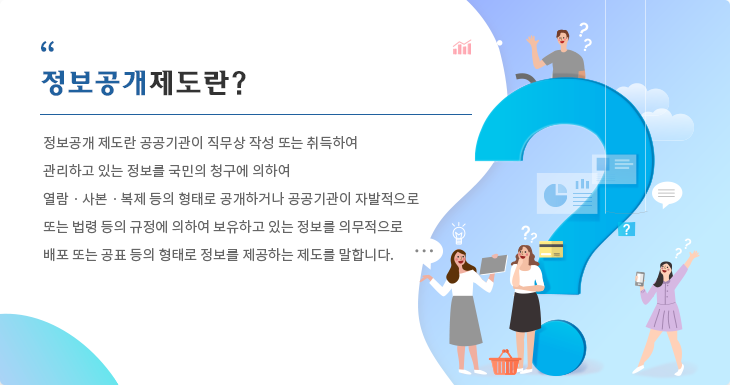 정보공개 제도란 공공기관이 직무상 작성 또는 취득하여 
관리하고 있는 정보를 국민의 청구에 의하여 
열람ㆍ사본ㆍ복제 등의 형태로 공개하거나 공공기관이 자발적으로 
또는 법령 등의 규정에 의하여 보유하고 있는 정보를 의무적으로 
배포 또는 공표 등의 형태로 정보를 제공하는 제도를 말합니다. 